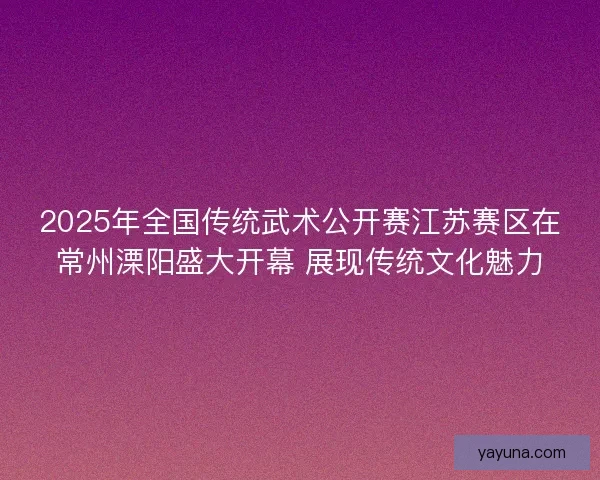 2025年全国传统武术公开赛江苏赛区在常州溧阳盛大开幕 展现传统文化魅力