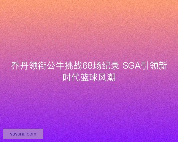 乔丹领衔公牛挑战68场纪录 SGA引领新时代篮球风潮 乔丹领衔公牛挑战68场纪录 SGA引领新时代篮球风潮