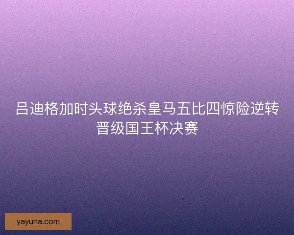 吕迪格加时头球绝杀皇马五比四惊险逆转晋级国王杯决赛 吕迪格加时头球绝杀皇马五比四惊险逆转晋级国王杯决赛