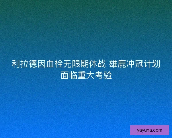 利拉德因血栓无限期休战 雄鹿冲冠计划面临重大考验 利拉德因血栓无限期休战 雄鹿冲冠计划面临重大考验