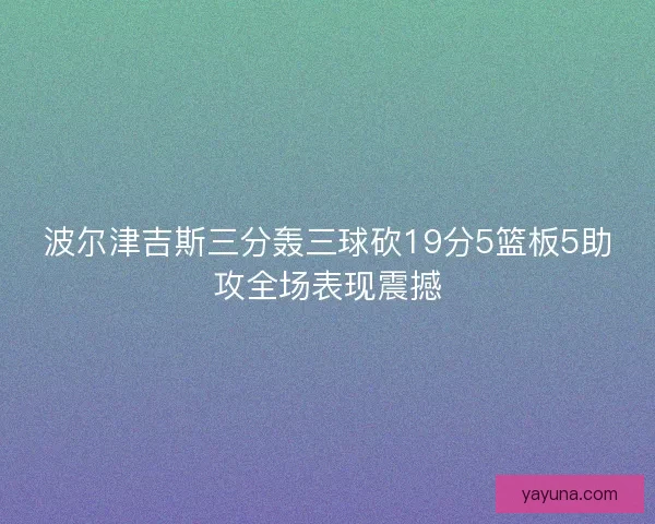 波尔津吉斯三分轰三球砍19分5篮板5助攻全场表现震撼
