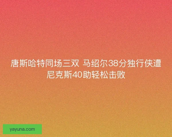 唐斯哈特同场三双 马绍尔38分独行侠遭尼克斯40助轻松击败