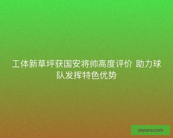 工体新草坪获国安将帅高度评价 助力球队发挥特色优势 工体新草坪获国安将帅高度评价 助力球队发挥特色优势