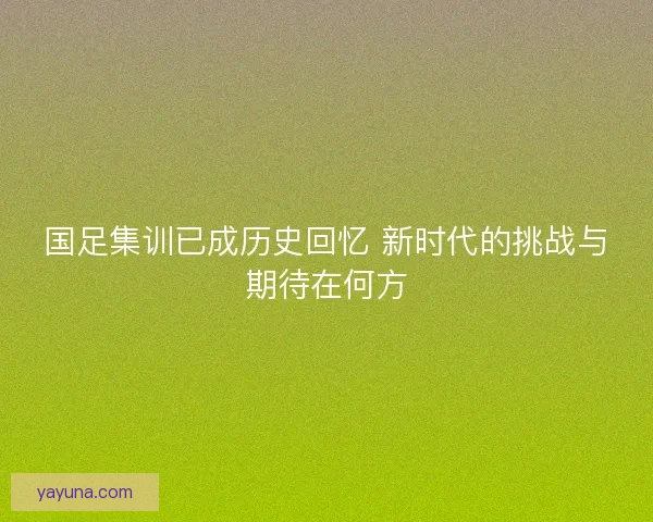 国足集训已成历史回忆 新时代的挑战与期待在何方 国足集训已成历史回忆 新时代的挑战与期待在何方