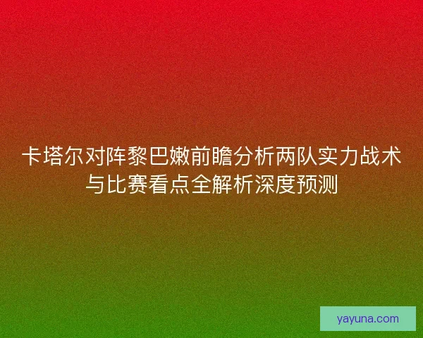 卡塔尔对阵黎巴嫩前瞻分析两队实力战术与比赛看点全解析深度预测