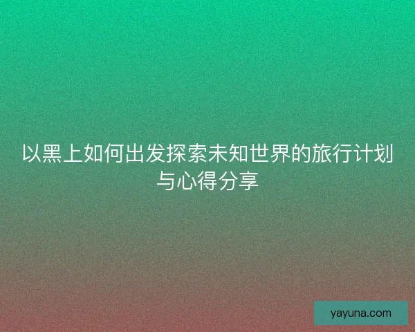 以黑上如何出发探索未知世界的旅行计划与心得分享