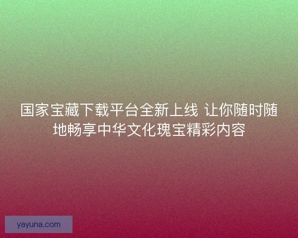 国家宝藏下载平台全新上线 让你随时随地畅享中华文化瑰宝精彩内容