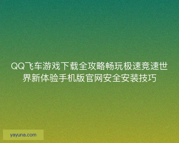 QQ飞车游戏下载全攻略畅玩极速竞速世界新体验手机版官网安全安装技巧