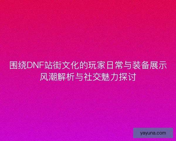 围绕DNF站街文化的玩家日常与装备展示风潮解析与社交魅力探讨