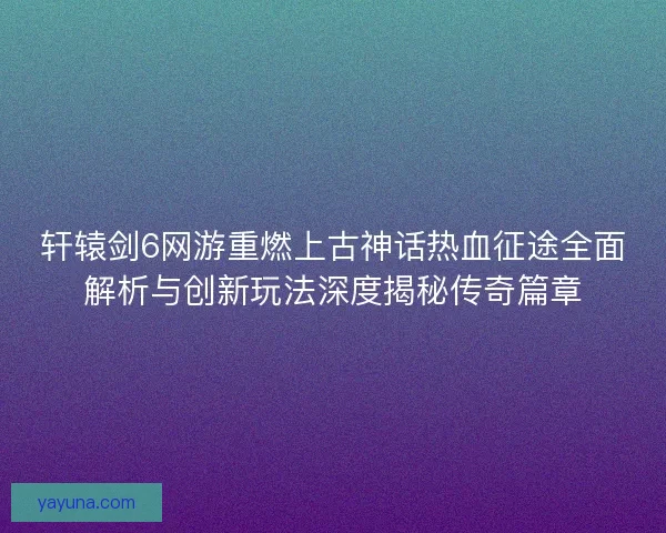 轩辕剑6网游重燃上古神话热血征途全面解析与创新玩法深度揭秘传奇篇章