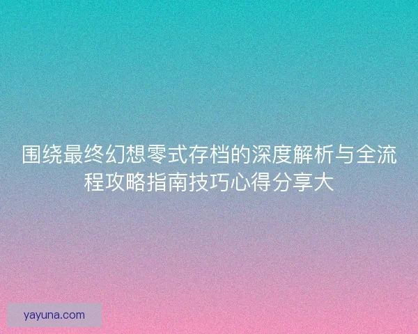 围绕最终幻想零式存档的深度解析与全流程攻略指南技巧心得分享大