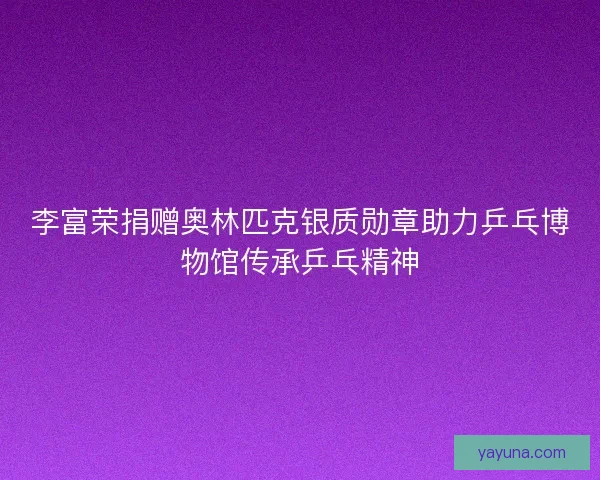 李富荣捐赠奥林匹克银质勋章助力乒乓博物馆传承乒乓精神