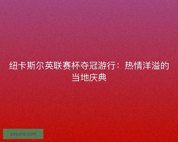 纽卡斯尔英联赛杯夺冠游行：热情洋溢的当地庆典