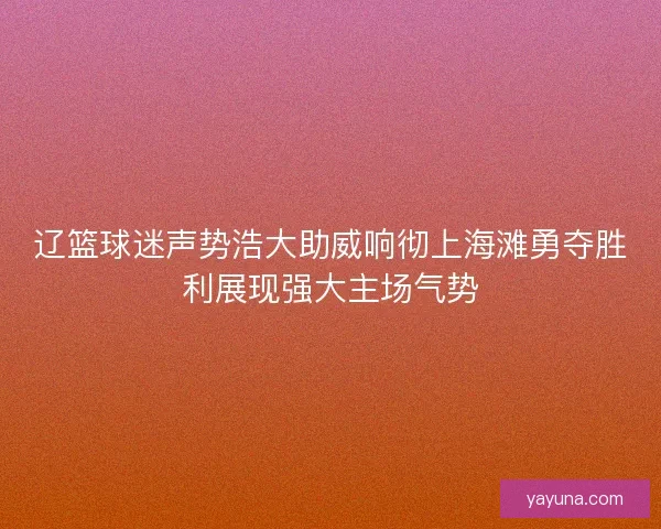 辽篮球迷声势浩大助威响彻上海滩勇夺胜利展现强大主场气势