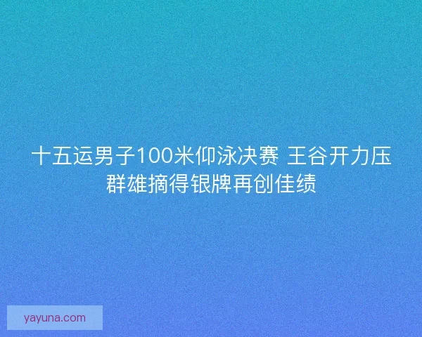 十五运男子100米仰泳决赛 王谷开力压群雄摘得银牌再创佳绩 十五运男子100米仰泳决赛 王谷开力压群雄摘得银牌再创佳绩