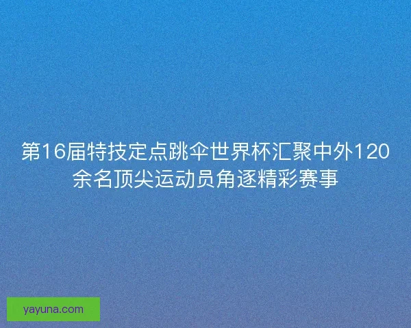第16届特技定点跳伞世界杯汇聚中外120余名顶尖运动员角逐精彩赛事