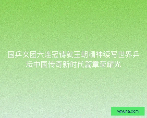 国乒女团六连冠铸就王朝精神续写世界乒坛中国传奇新时代篇章荣耀光 国乒女团六连冠铸就王朝精神续写世界乒坛中国传奇新时代篇章荣耀光