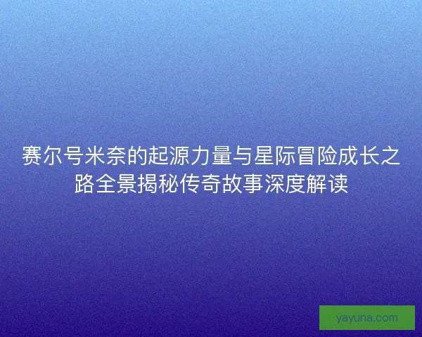 赛尔号米奈的起源力量与星际冒险成长之路全景揭秘传奇故事深度解读