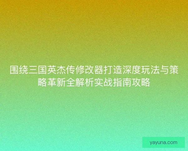围绕三国英杰传修改器打造深度玩法与策略革新全解析实战指南攻略