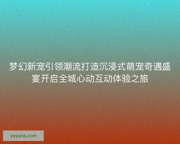 梦幻新宠引领潮流打造沉浸式萌宠奇遇盛宴开启全城心动互动体验之旅