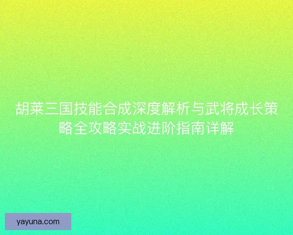 胡莱三国技能合成深度解析与武将成长策略全攻略实战进阶指南详解
