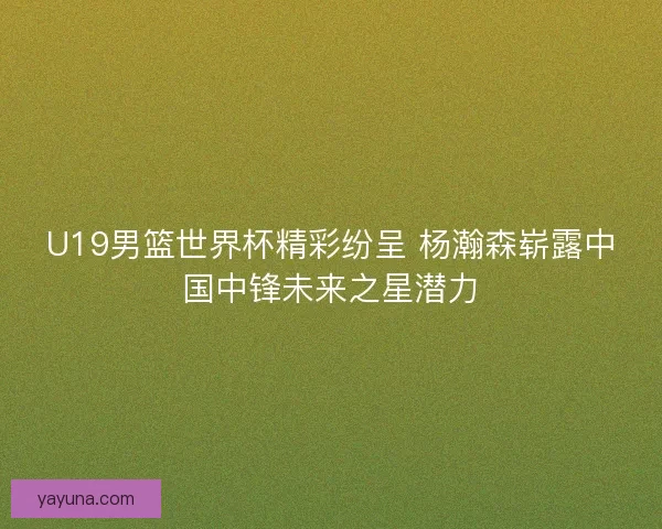 U19男篮世界杯精彩纷呈 杨瀚森崭露中国中锋未来之星潜力 U19男篮世界杯精彩纷呈 杨瀚森崭露中国中锋未来之星潜力