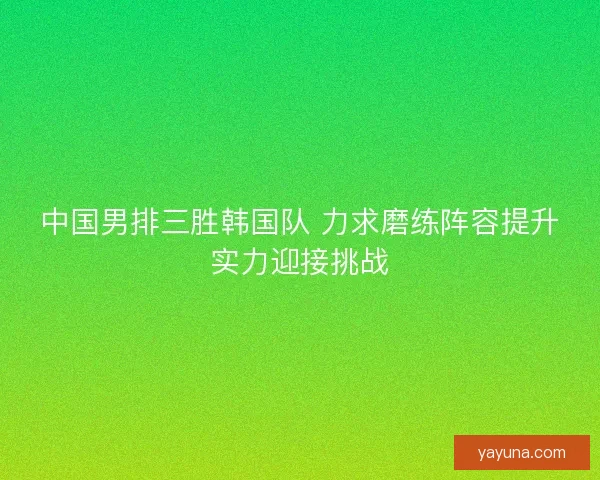 中国男排三胜韩国队 力求磨练阵容提升实力迎接挑战