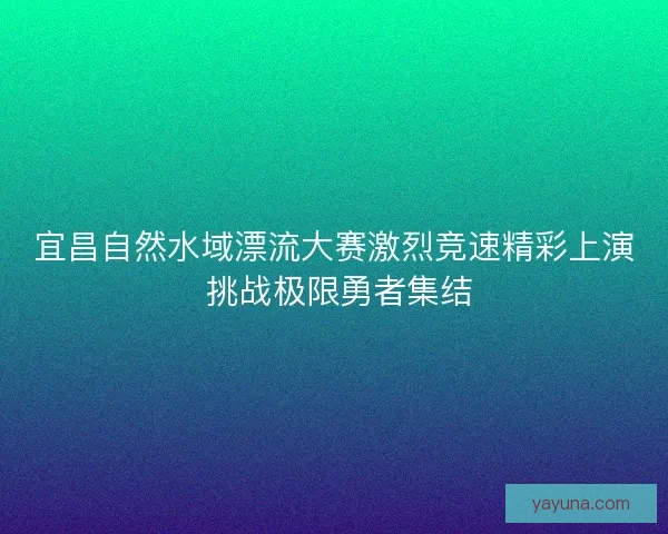 宜昌自然水域漂流大赛激烈竞速精彩上演 挑战极限勇者集结