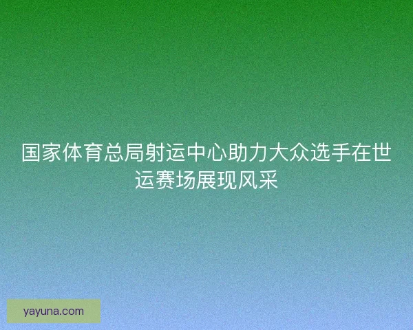 国家体育总局射运中心助力大众选手在世运赛场展现风采