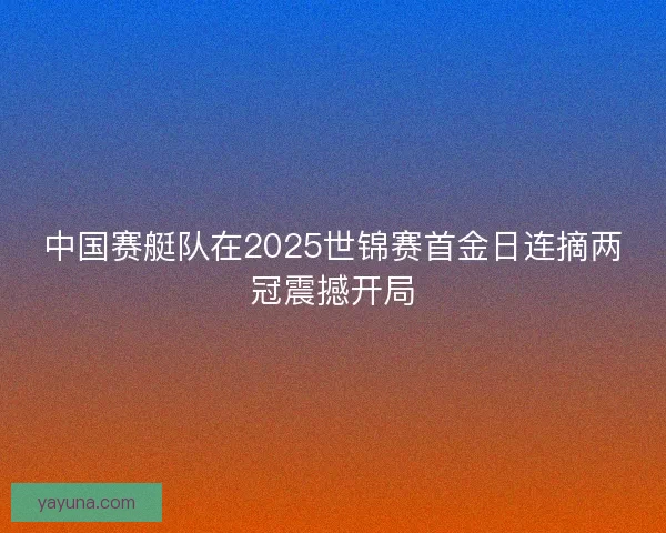 中国赛艇队在2025世锦赛首金日连摘两冠震撼开局 中国赛艇队在2025世锦赛首金日连摘两冠震撼开局