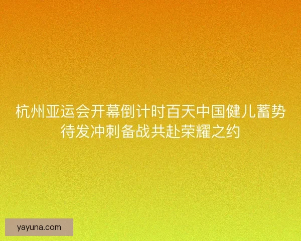 杭州亚运会开幕倒计时百天中国健儿蓄势待发冲刺备战共赴荣耀之约 杭州亚运会开幕倒计时百天中国健儿蓄势待发冲刺备战共赴荣耀之约