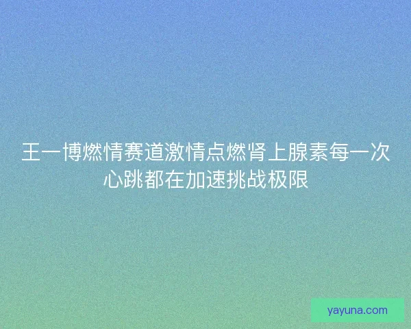 王一博燃情赛道激情点燃肾上腺素每一次心跳都在加速挑战极限 王一博燃情赛道激情点燃肾上腺素每一次心跳都在加速挑战极限