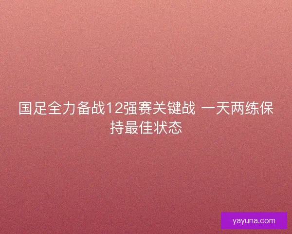 国足全力备战12强赛关键战 一天两练保持最佳状态