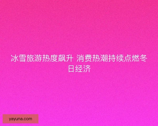 冰雪旅游热度飙升 消费热潮持续点燃冬日经济