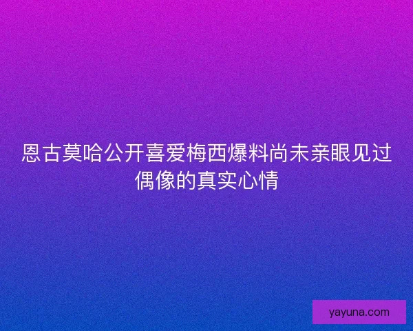 恩古莫哈公开喜爱梅西爆料尚未亲眼见过偶像的真实心情